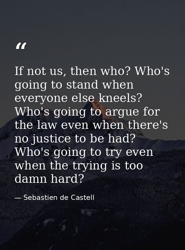 If not us, then who? Who's going to stand when everyone else kneels? Who's going to argue for the law even when there's  — Sebastien de Castell