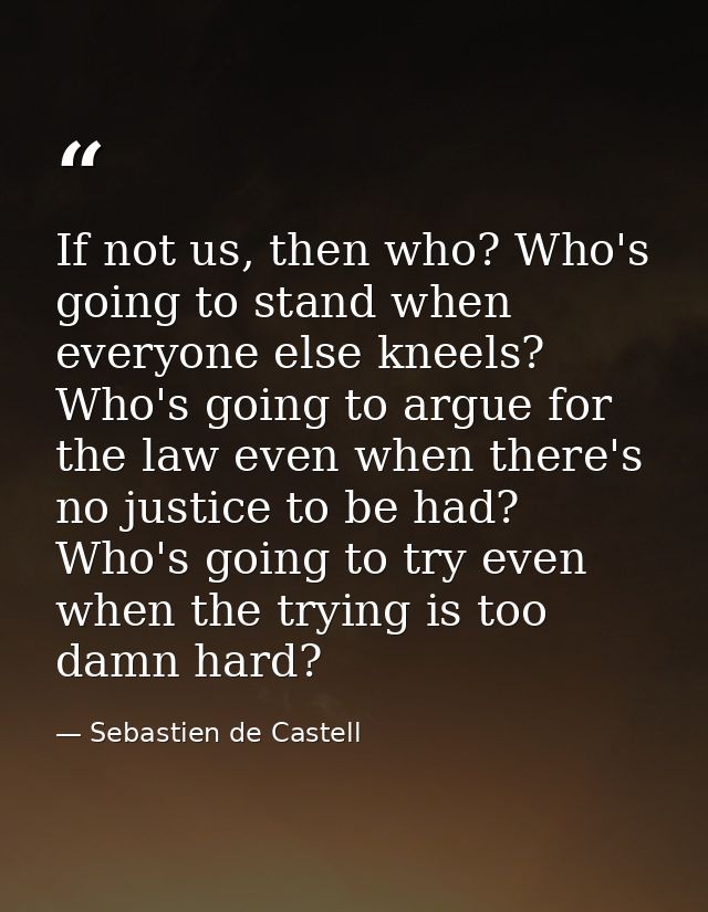 If not us, then who? Who's going to stand when everyone else kneels? Who's going to argue for the law even when there's  — Sebastien de Castell