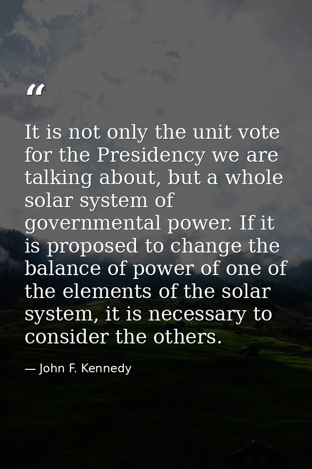 It is not only the unit vote for the Presidency we are talking about, but a whole solar system of governmental power. If — John F. Kennedy