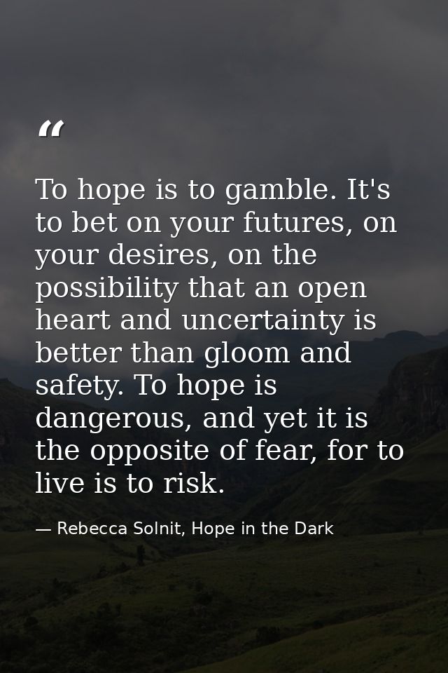To hope is to gamble. It's to bet on your futures, on your desires, on the possibility that an open heart and uncertaint — Rebecca Solnit, Hope in the Dark