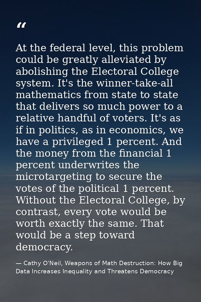 At the federal level, this problem could be greatly alleviated by abolishing the Electoral College system. It's the winn — Cathy O'Neil, Weapons of Math Destruction: How Big Data Increases Inequality and Threatens Democracy
