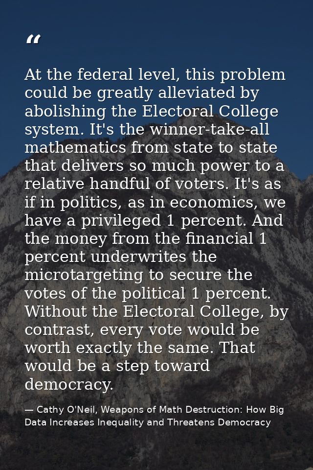 At the federal level, this problem could be greatly alleviated by abolishing the Electoral College system. It's the winn — Cathy O'Neil, Weapons of Math Destruction: How Big Data Increases Inequality and Threatens Democracy