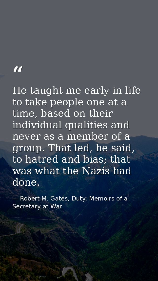 He taught me early in life to take people one at a time, based on their individual qualities and never as a member of a  — Robert M. Gates, Duty: Memoirs of a Secretary at War