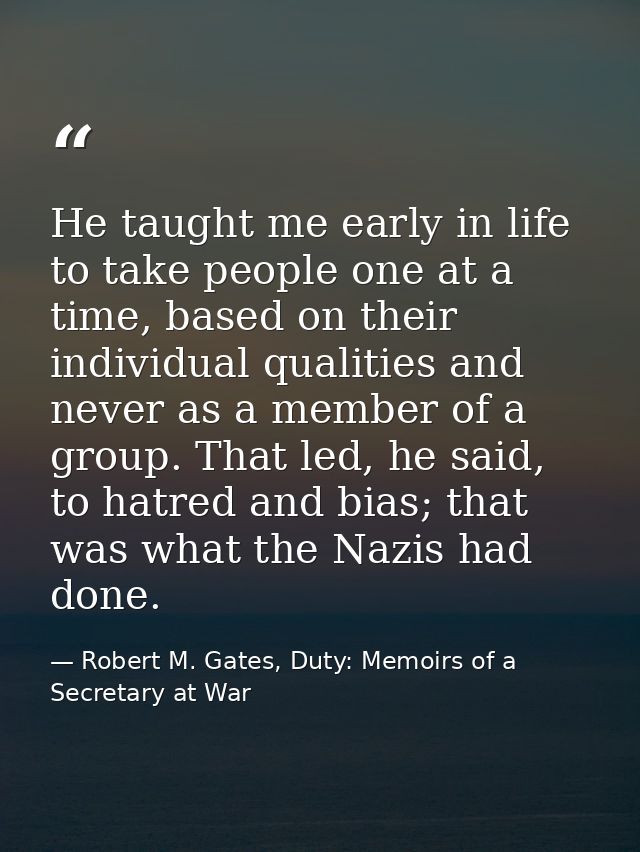 He taught me early in life to take people one at a time, based on their individual qualities and never as a member of a  — Robert M. Gates, Duty: Memoirs of a Secretary at War