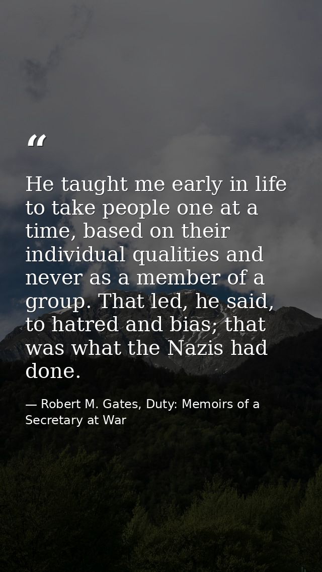 He taught me early in life to take people one at a time, based on their individual qualities and never as a member of a  — Robert M. Gates, Duty: Memoirs of a Secretary at War