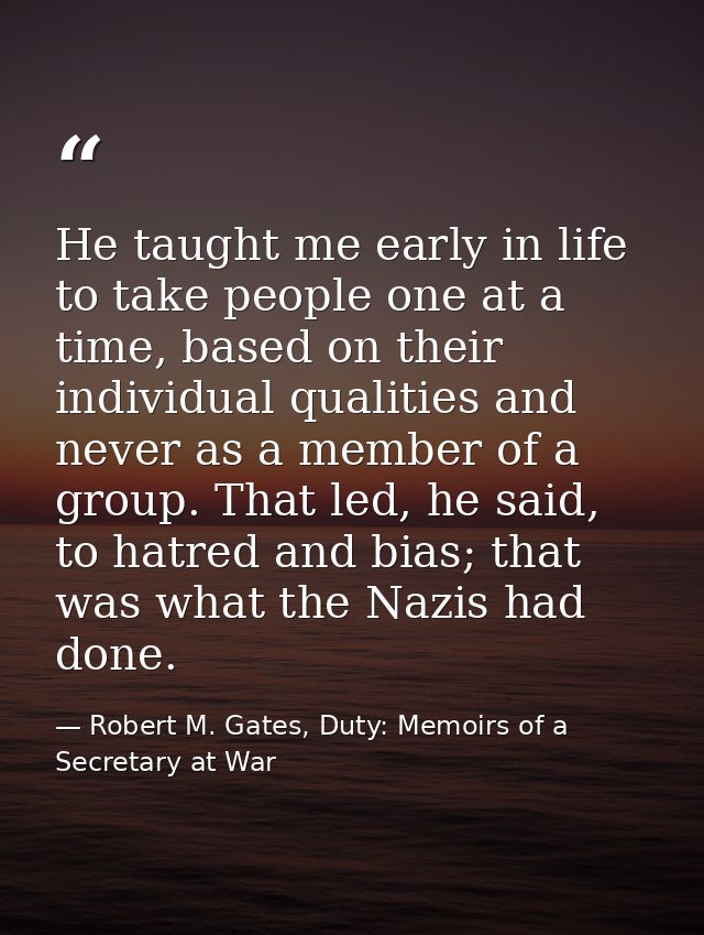 He taught me early in life to take people one at a time, based on their individual qualities and never as a member of a  — Robert M. Gates, Duty: Memoirs of a Secretary at War