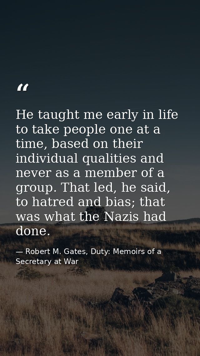 He taught me early in life to take people one at a time, based on their individual qualities and never as a member of a  — Robert M. Gates, Duty: Memoirs of a Secretary at War