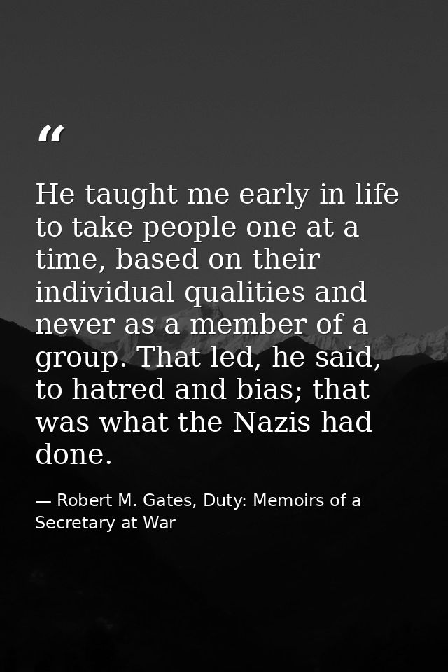 He taught me early in life to take people one at a time, based on their individual qualities and never as a member of a  — Robert M. Gates, Duty: Memoirs of a Secretary at War