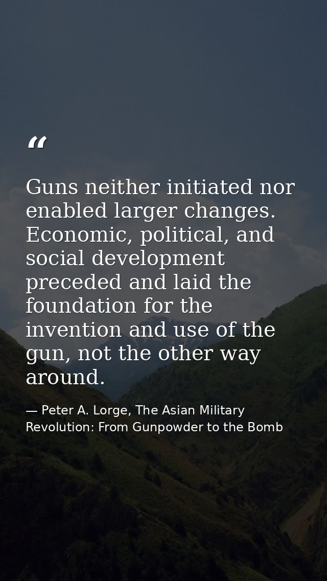 Guns neither initiated nor enabled larger changes. Economic, political, and social development preceded and laid the fou — Peter A. Lorge, The Asian Military Revolution: From Gunpowder to the Bomb