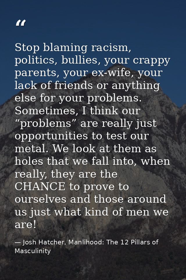 Stop blaming racism, politics, bullies, your crappy parents, your ex-wife, your lack of friends or anything else for you — Josh Hatcher, Manlihood: The 12 Pillars of Masculinity