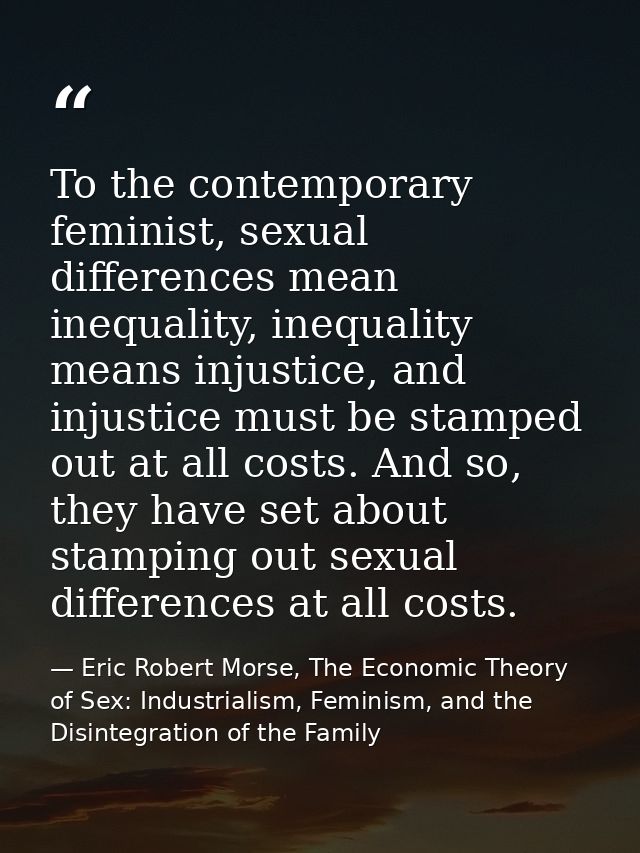 To the contemporary feminist, sexual differences mean inequality, inequality means injustice, and injustice must be stam — Eric Robert Morse, The Economic Theory of Sex: Industrialism, Feminism, and the Disintegration of the Family