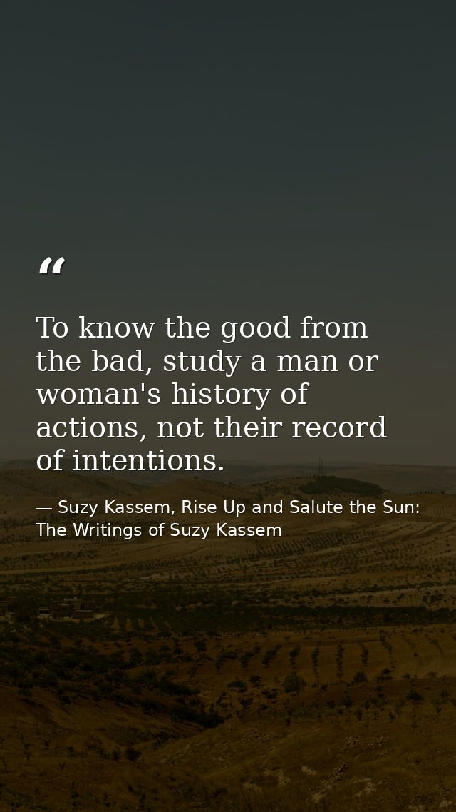 To know the good from the bad, study a man or woman's history of actions, not their record of intentions. — Suzy Kassem, Rise Up and Salute the Sun: The Writings of Suzy Kassem