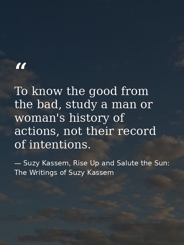 To know the good from the bad, study a man or woman's history of actions, not their record of intentions. — Suzy Kassem, Rise Up and Salute the Sun: The Writings of Suzy Kassem