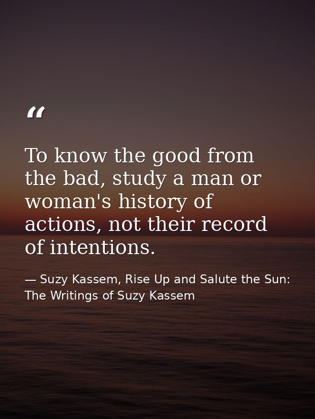 To know the good from the bad, study a man or woman's history of actions, not their record of intentions. — Suzy Kassem, Rise Up and Salute the Sun: The Writings of Suzy Kassem
