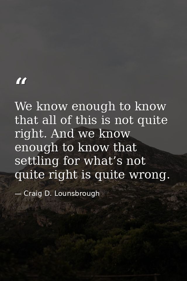 We know enough to know that all of this is not quite right. And we know enough to know that settling for what’s not quit — Craig D. Lounsbrough