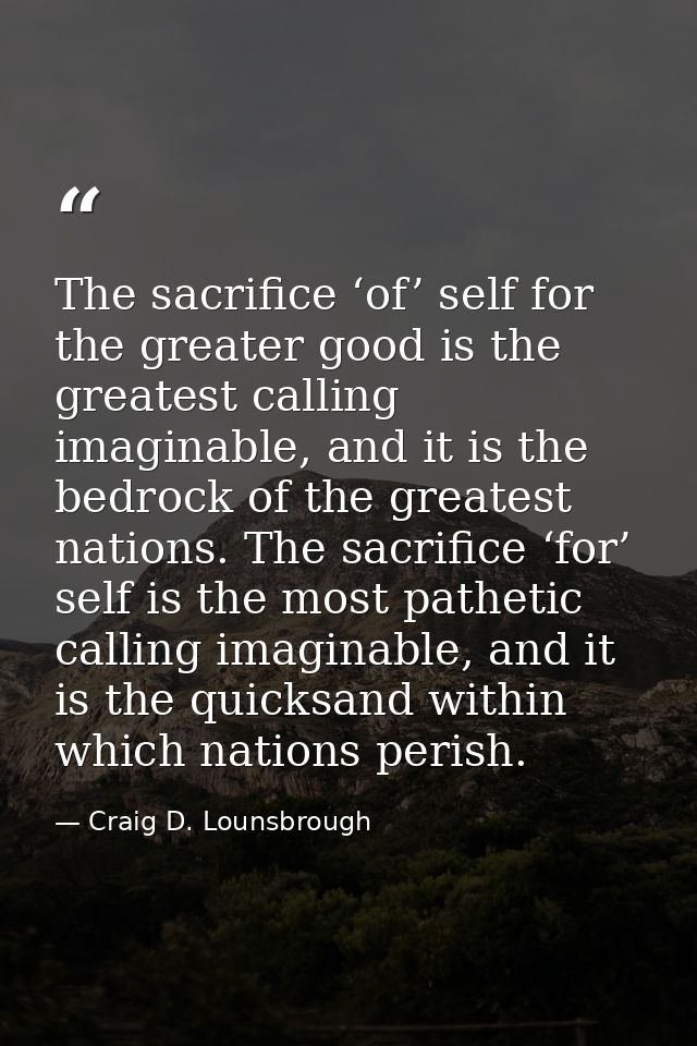 The sacrifice ‘of’ self for the greater good is the greatest calling imaginable, and it is the bedrock of the greatest n — Craig D. Lounsbrough