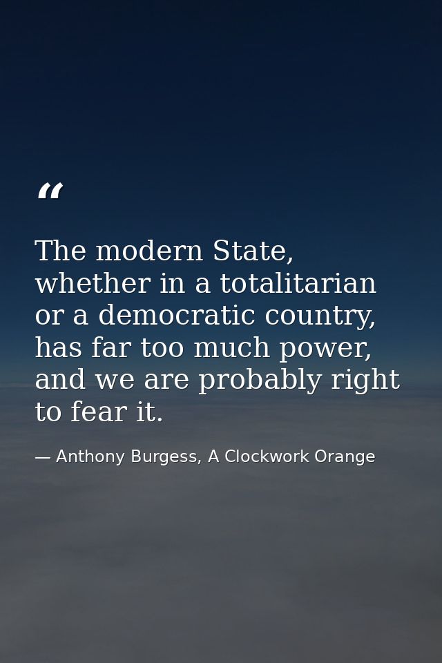 The modern State, whether in a totalitarian or a democratic country, has far too much power, and we are probably right t — Anthony Burgess, A Clockwork Orange