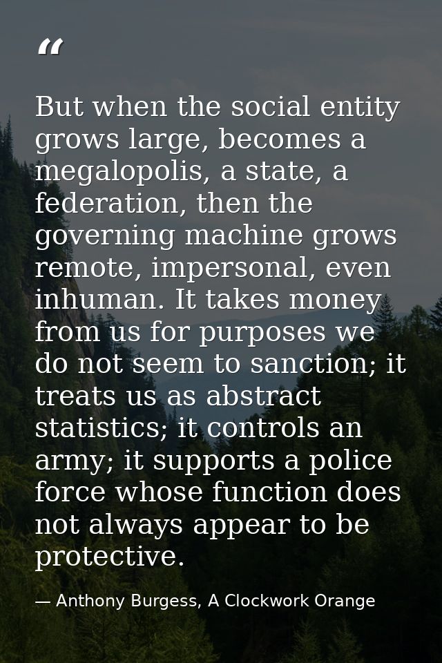 But when the social entity grows large, becomes a megalopolis, a state, a federation, then the governing machine grows r — Anthony Burgess, A Clockwork Orange