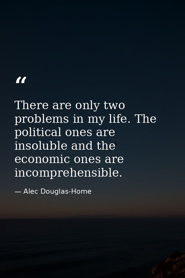 There are only two problems in my life. The political ones are insoluble and the economic ones are incomprehensible. — Alec Douglas-Home