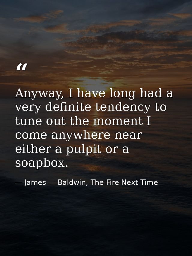 Anyway, I have long had a very definite tendency to tune out the moment I come anywhere near either a pulpit or a soapbo — James     Baldwin, The Fire Next Time