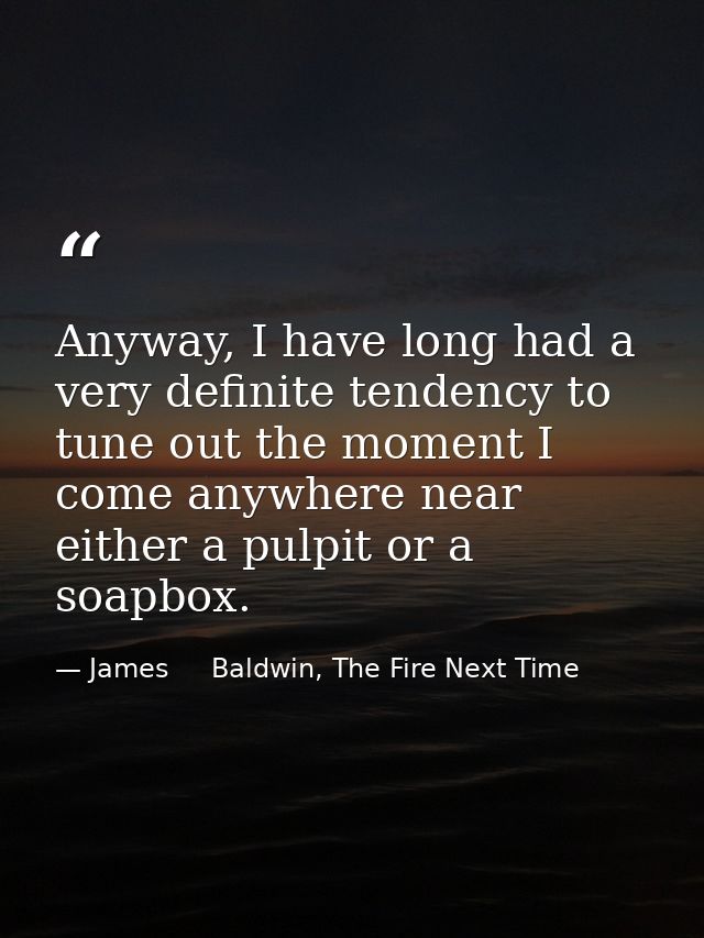 Anyway, I have long had a very definite tendency to tune out the moment I come anywhere near either a pulpit or a soapbo — James     Baldwin, The Fire Next Time