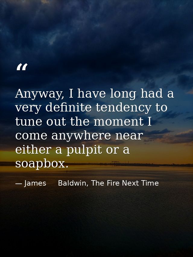 Anyway, I have long had a very definite tendency to tune out the moment I come anywhere near either a pulpit or a soapbo — James     Baldwin, The Fire Next Time