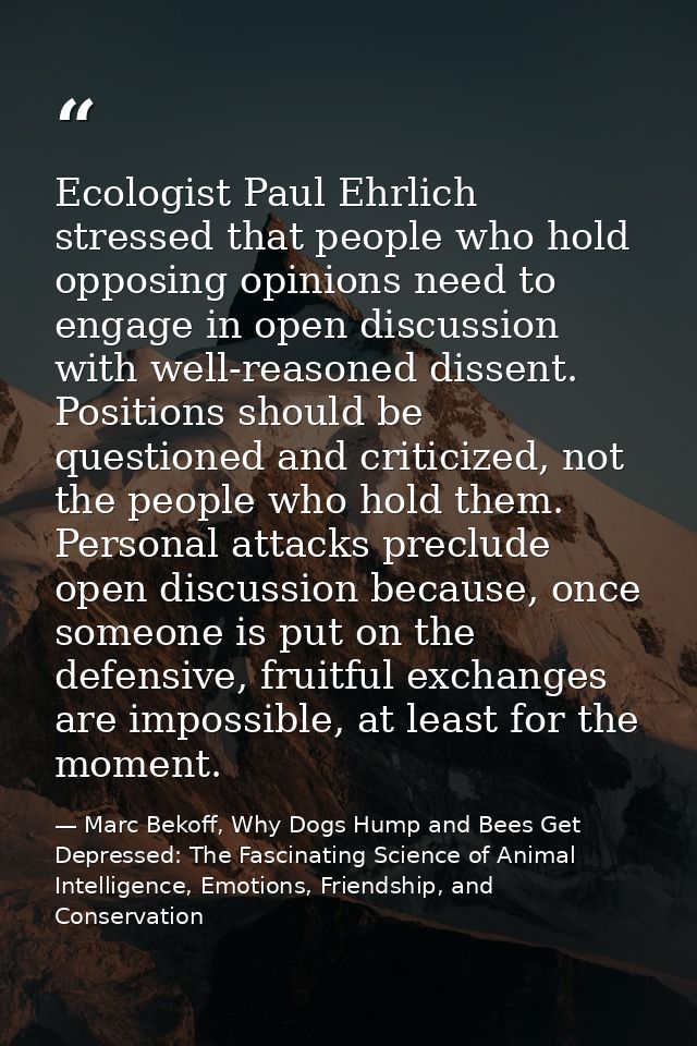 Ecologist Paul Ehrlich stressed that people who hold opposing opinions need to engage in open discussion with well-reaso — Marc Bekoff, Why Dogs Hump and Bees Get Depressed: The Fascinating Science of Animal Intelligence, Emotions, Friendship, and Conservation