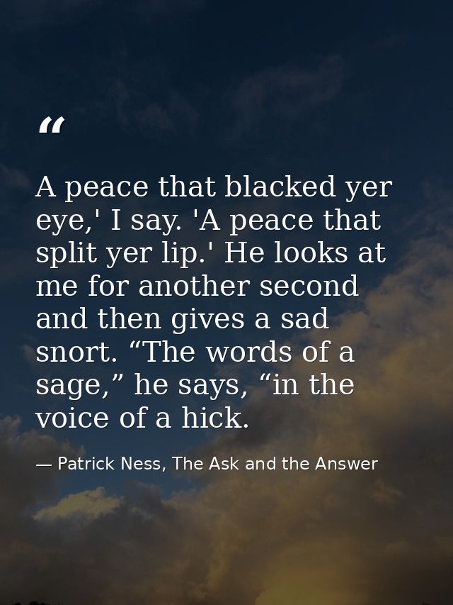 A peace that blacked yer eye,' I say. 'A peace that split yer lip.' He looks at me for another second and then gives a s — Patrick Ness, The Ask and the Answer