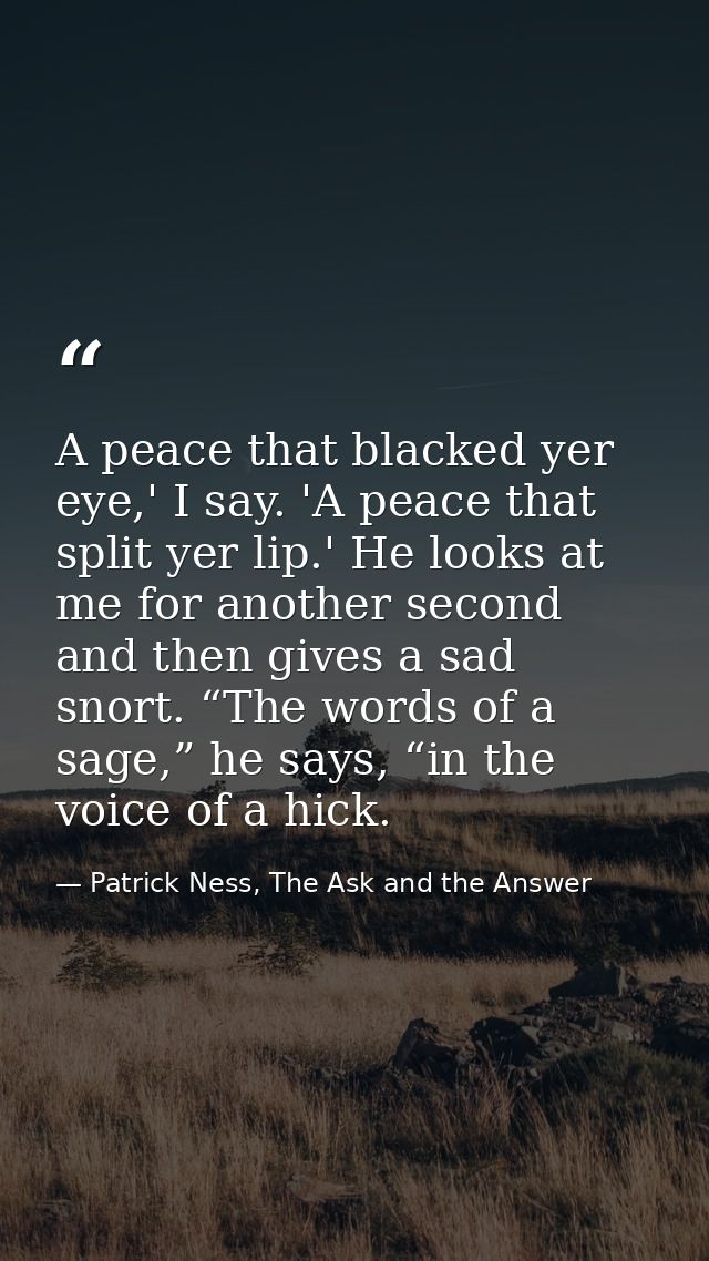 A peace that blacked yer eye,' I say. 'A peace that split yer lip.' He looks at me for another second and then gives a s — Patrick Ness, The Ask and the Answer