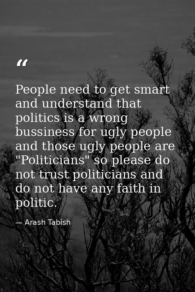 People need to get smart and understand that politics is a wrong bussiness for ugly people and those ugly people are "Po — Arash Tabish