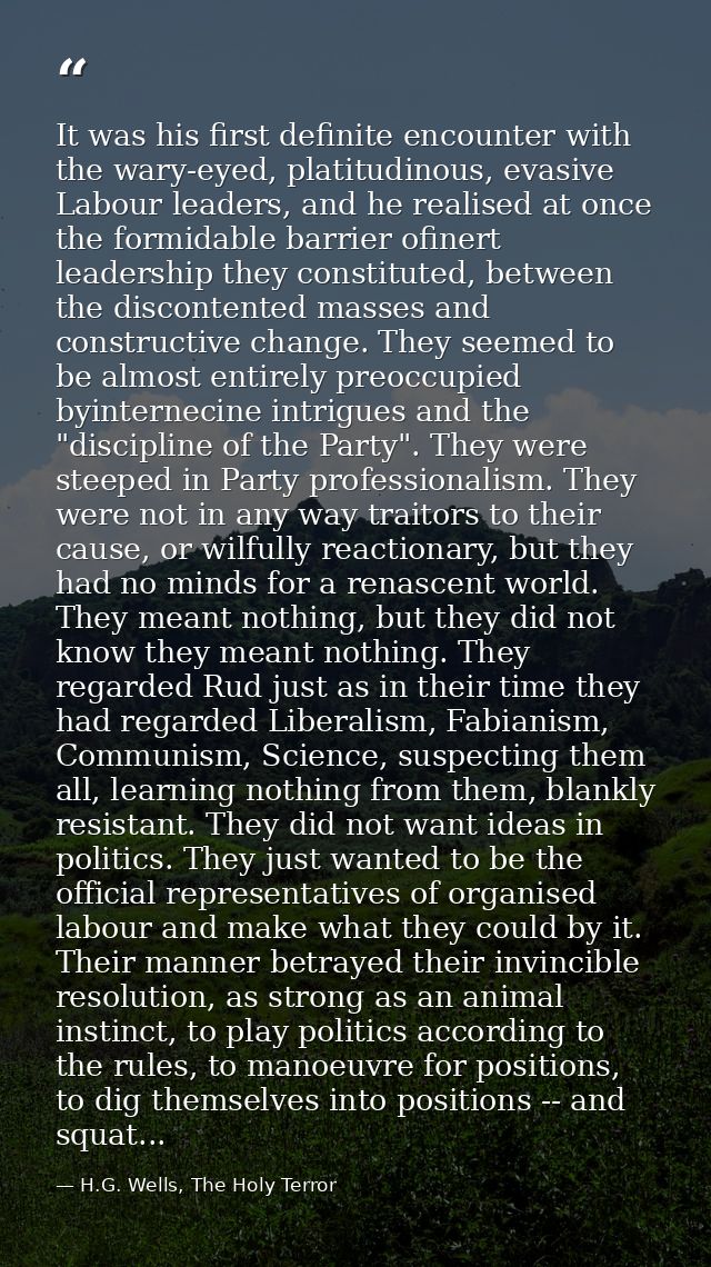 It was his first definite encounter with the wary-eyed, platitudinous, evasive Labour leaders, and he realised at once t — H.G. Wells, The Holy Terror