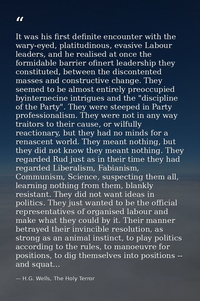 It was his first definite encounter with the wary-eyed, platitudinous, evasive Labour leaders, and he realised at once t — H.G. Wells, The Holy Terror