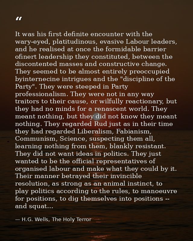 It was his first definite encounter with the wary-eyed, platitudinous, evasive Labour leaders, and he realised at once t — H.G. Wells, The Holy Terror