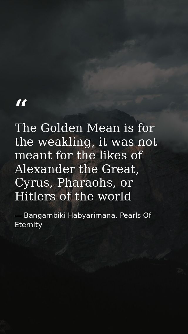 The Golden Mean is for the weakling, it was not meant for the likes of Alexander the Great, Cyrus, Pharaohs, or Hitlers  — Bangambiki Habyarimana, Pearls Of Eternity