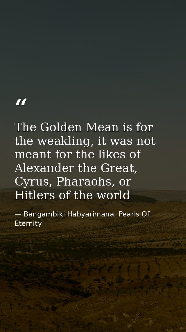 The Golden Mean is for the weakling, it was not meant for the likes of Alexander the Great, Cyrus, Pharaohs, or Hitlers  — Bangambiki Habyarimana, Pearls Of Eternity