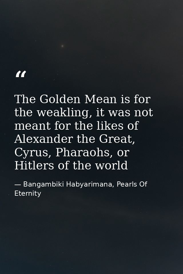 The Golden Mean is for the weakling, it was not meant for the likes of Alexander the Great, Cyrus, Pharaohs, or Hitlers  — Bangambiki Habyarimana, Pearls Of Eternity