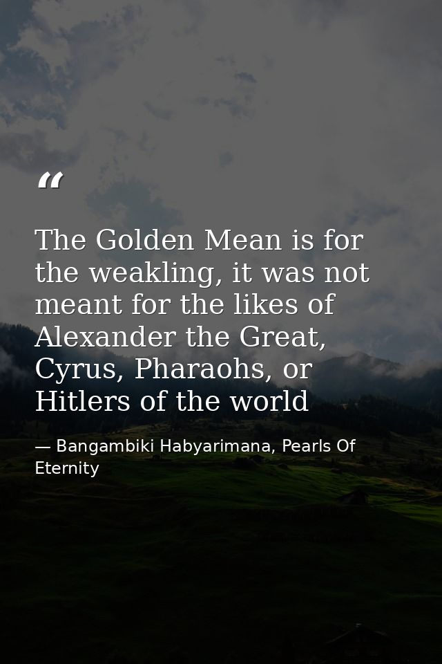 The Golden Mean is for the weakling, it was not meant for the likes of Alexander the Great, Cyrus, Pharaohs, or Hitlers  — Bangambiki Habyarimana, Pearls Of Eternity