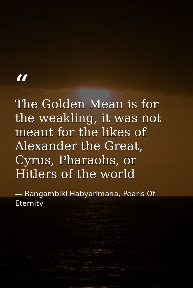 The Golden Mean is for the weakling, it was not meant for the likes of Alexander the Great, Cyrus, Pharaohs, or Hitlers  — Bangambiki Habyarimana, Pearls Of Eternity