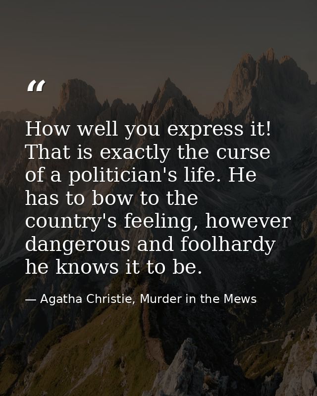 How well you express it! That is exactly the curse of a politician's life. He has to bow to the country's feeling, howev — Agatha Christie, Murder in the Mews