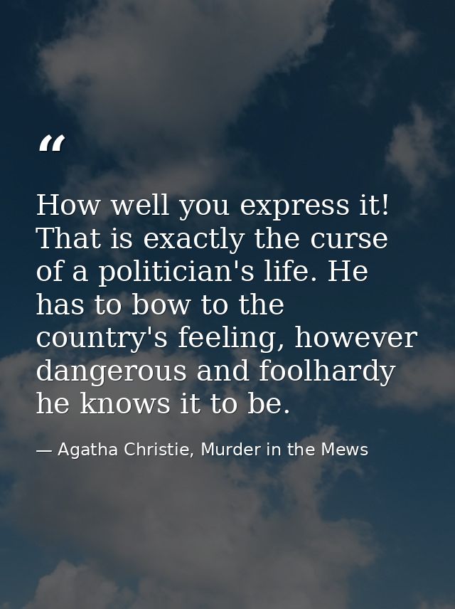 How well you express it! That is exactly the curse of a politician's life. He has to bow to the country's feeling, howev — Agatha Christie, Murder in the Mews
