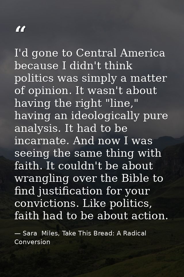 I'd gone to Central America because I didn't think politics was simply a matter of opinion. It wasn't about having the r — Sara  Miles, Take This Bread: A Radical Conversion