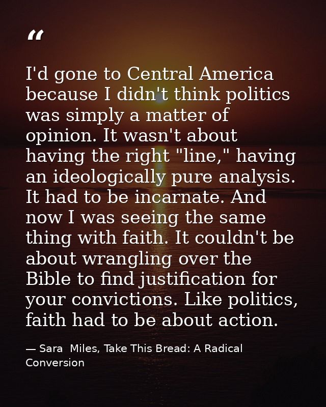 I'd gone to Central America because I didn't think politics was simply a matter of opinion. It wasn't about having the r — Sara  Miles, Take This Bread: A Radical Conversion