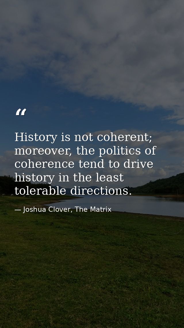 History is not coherent; moreover, the politics of coherence tend to drive history in the least tolerable directions. — Joshua Clover, The Matrix