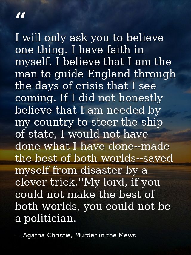 I will only ask you to believe one thing. I have faith in myself. I believe that I am the man to guide England through t — Agatha Christie, Murder in the Mews
