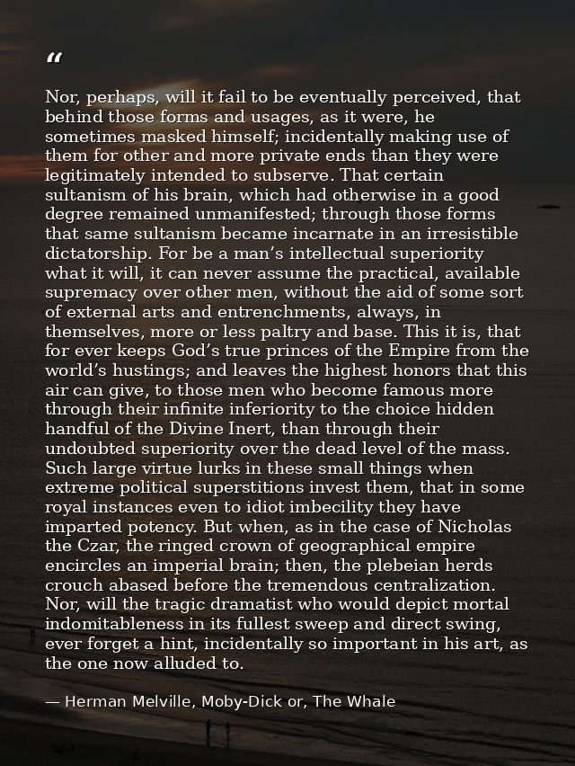 Nor, perhaps, will it fail to be eventually perceived, that behind those forms and usages, as it were, he sometimes mask — Herman Melville, Moby-Dick or, The Whale
