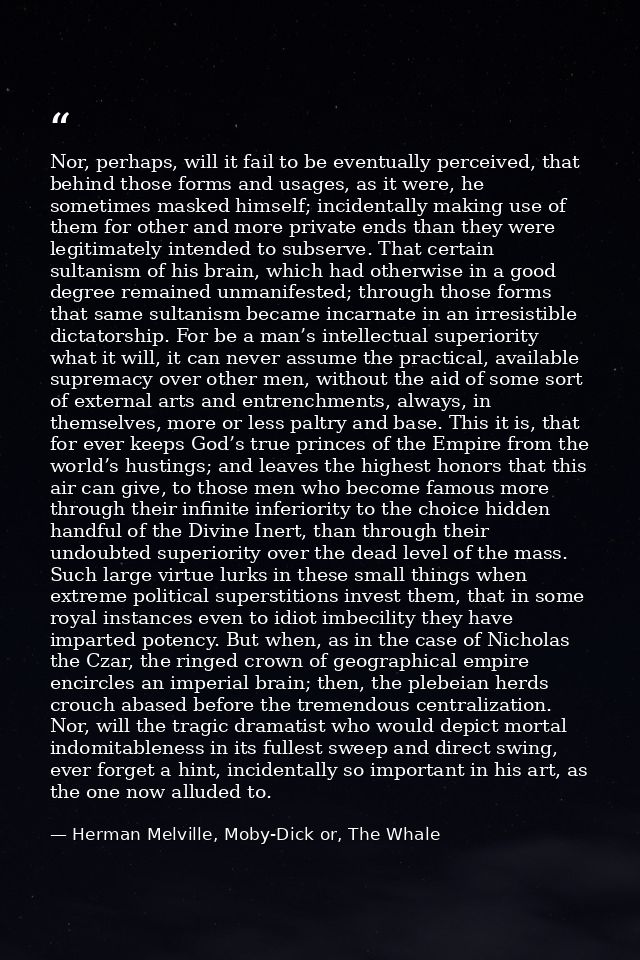 Nor, perhaps, will it fail to be eventually perceived, that behind those forms and usages, as it were, he sometimes mask — Herman Melville, Moby-Dick or, The Whale