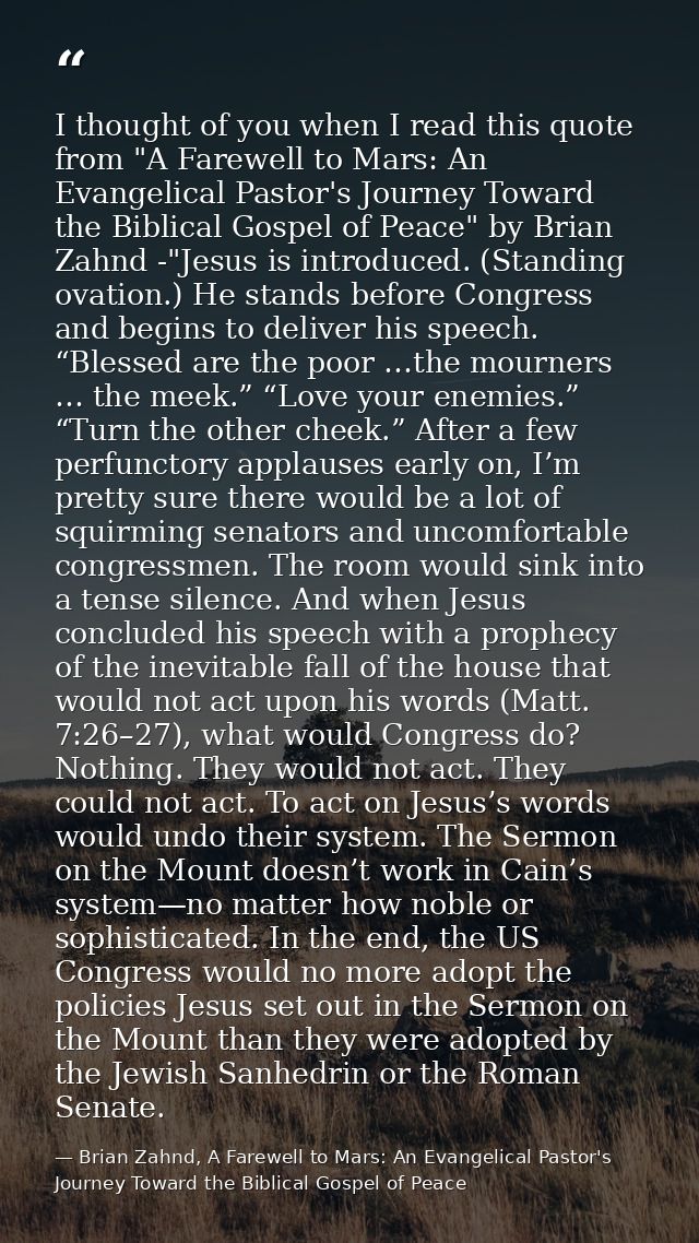 I thought of you when I read this quote from "A Farewell to Mars: An Evangelical Pastor's Journey Toward the Biblical Go — Brian Zahnd, A Farewell to Mars: An Evangelical Pastor's Journey Toward the Biblical Gospel of Peace