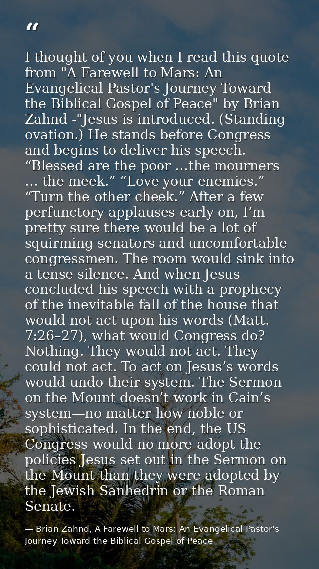I thought of you when I read this quote from "A Farewell to Mars: An Evangelical Pastor's Journey Toward the Biblical Go — Brian Zahnd, A Farewell to Mars: An Evangelical Pastor's Journey Toward the Biblical Gospel of Peace