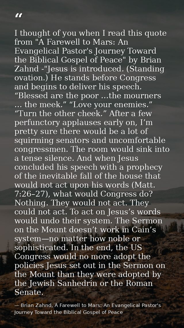 I thought of you when I read this quote from "A Farewell to Mars: An Evangelical Pastor's Journey Toward the Biblical Go — Brian Zahnd, A Farewell to Mars: An Evangelical Pastor's Journey Toward the Biblical Gospel of Peace