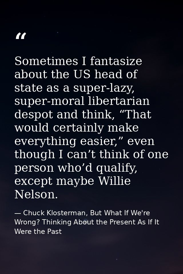 Sometimes I fantasize about the US head of state as a super-lazy, super-moral libertarian despot and think, “That would  — Chuck Klosterman, But What If We're Wrong? Thinking About the Present As If It Were the Past
